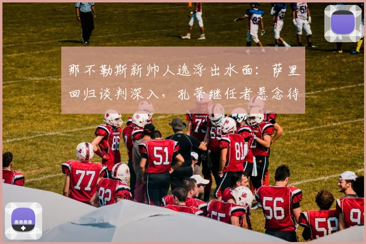 那不勒斯新帅人选浮出水面:萨里回归谈判深入,孔蒂继任者悬念待解