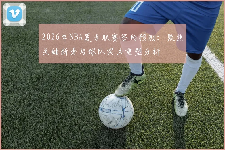 2026年NBA夏季联赛签约预测：聚焦关键新秀与球队实力重塑分析