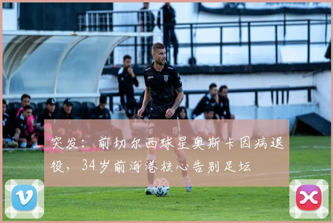 突发：前切尔西球星奥斯卡因病退役，34岁前海港核心告别足坛