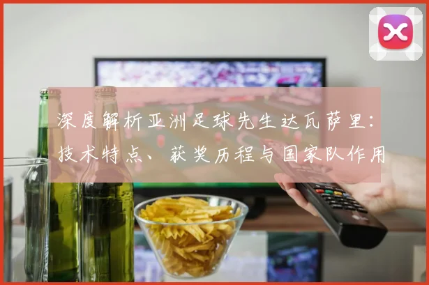 深度解析亚洲足球先生达瓦萨里:技术特点、获奖历程与国家队作用全回顾