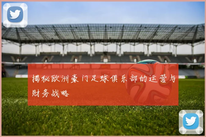 揭秘欧洲豪门足球俱乐部的运营与财务战略