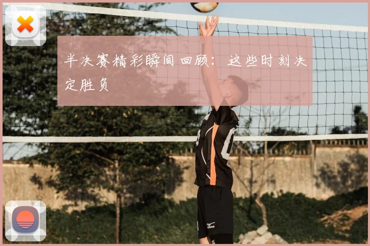半决赛精彩瞬间回顾:这些时刻决定胜负