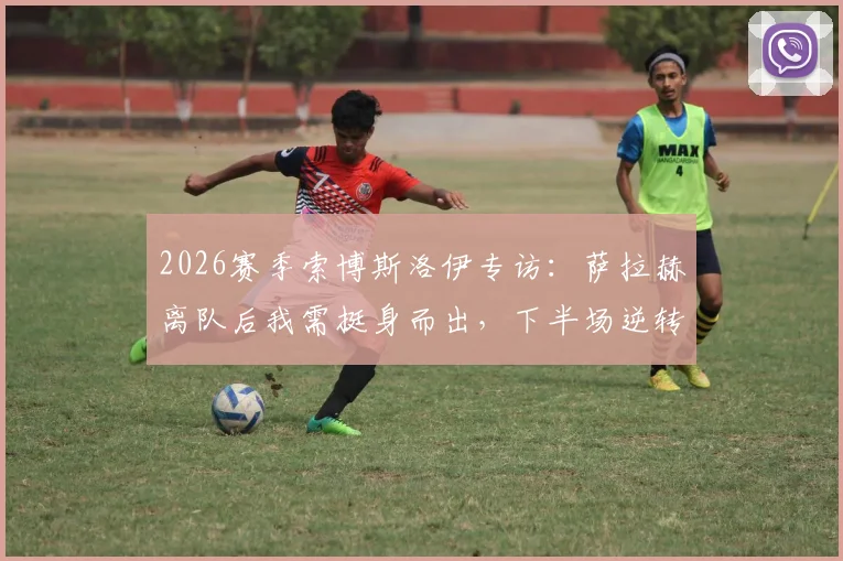 2026赛季索博斯洛伊专访:萨拉赫离队后我需挺身而出,下半场逆转展现红军真正精神