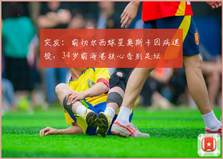 突发：前切尔西球星奥斯卡因病退役，34岁前海港核心告别足坛