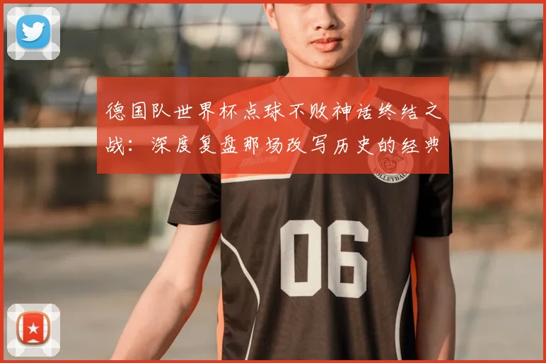 德国队世界杯点球不败神话终结之战：深度复盘那场改写历史的经典对决