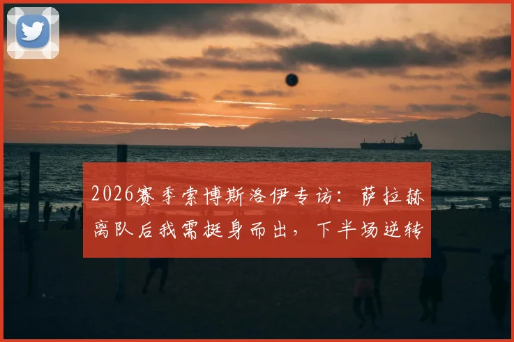 2026赛季索博斯洛伊专访：萨拉赫离队后我需挺身而出，下半场逆转展现红军真正精神