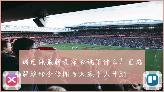 姆巴佩最新发布会说了什么?直播解读转会传闻与未来个人计划