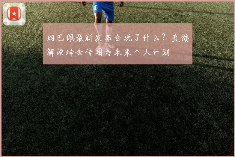 姆巴佩最新发布会说了什么？直播解读转会传闻与未来个人计划
